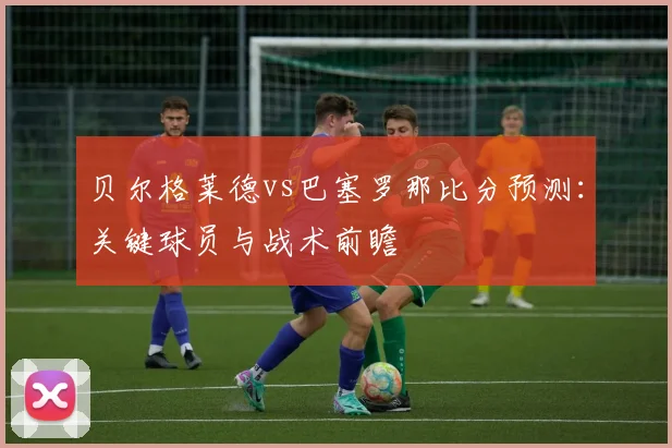 贝尔格莱德vs巴塞罗那比分预测：关键球员与战术前瞻