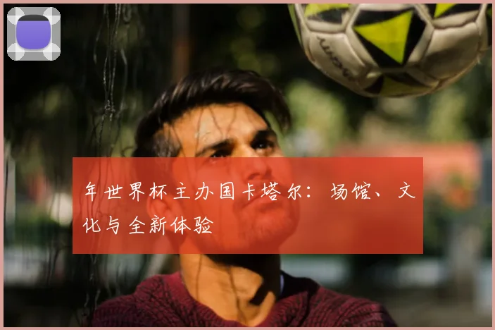 年世界杯主办国卡塔尔:场馆、文化与全新体验