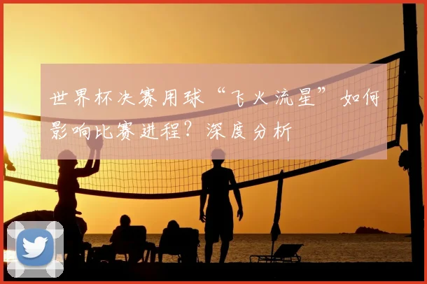 世界杯决赛用球“飞火流星”如何影响比赛进程？深度分析