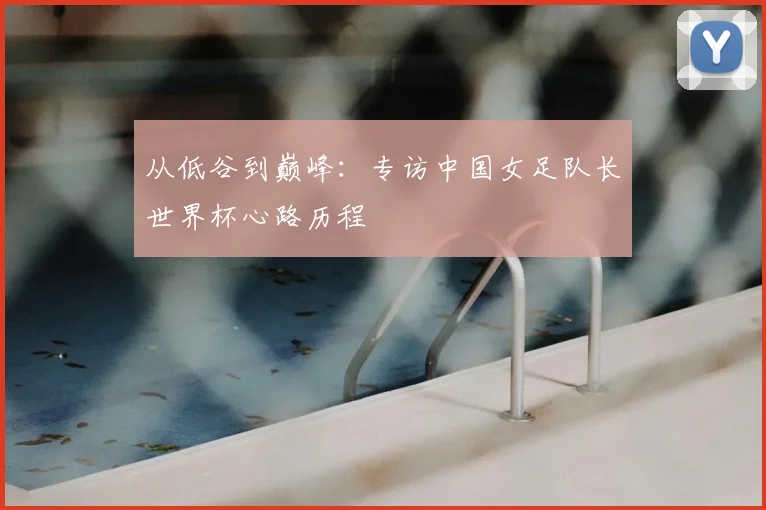 从低谷到巅峰：专访中国女足队长世界杯心路历程