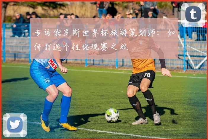专访俄罗斯世界杯旅游策划师：如何打造个性化观赛之旅