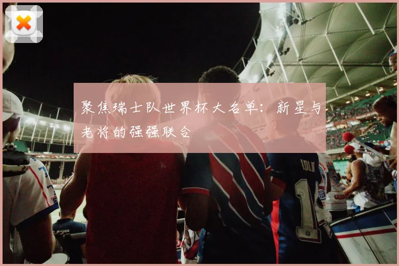 聚焦瑞士队世界杯大名单：新星与老将的强强联合
