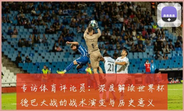 专访体育评论员：深度解读世界杯德巴大战的战术演变与历史意义