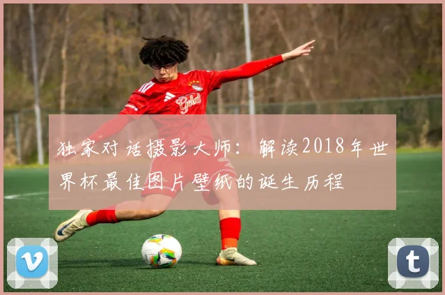 独家对话摄影大师:解读2018年世界杯最佳图片壁纸的诞生历程
