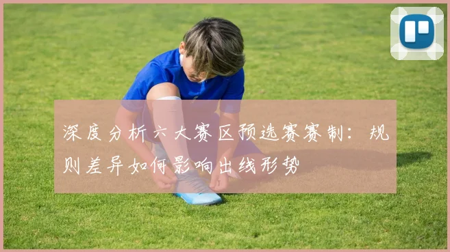 深度分析六大赛区预选赛赛制：规则差异如何影响出线形势