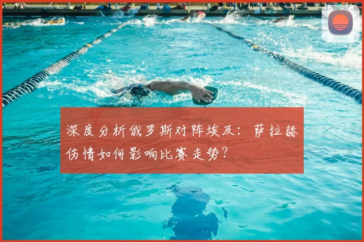 深度分析俄罗斯对阵埃及：萨拉赫伤情如何影响比赛走势？