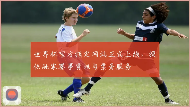 世界杯官方指定网站正式上线，提供独家赛事资讯与票务服务