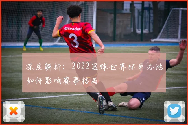 深度解析：2022篮球世界杯举办地如何影响赛事格局
