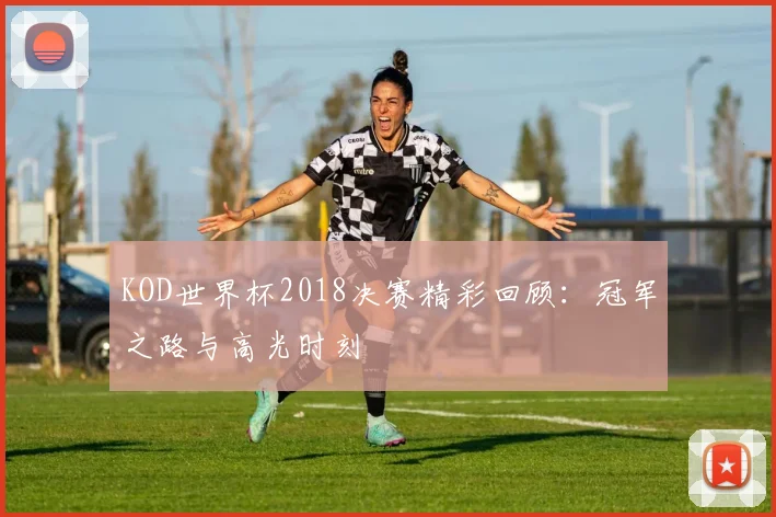 KOD世界杯2018决赛精彩回顾:冠军之路与高光时刻