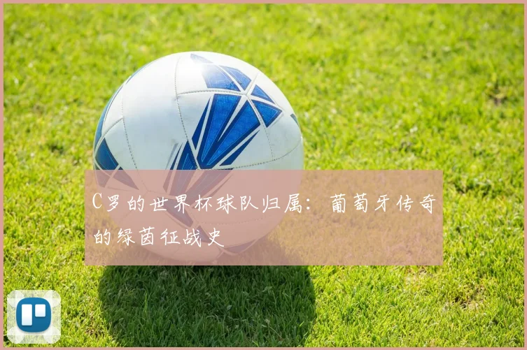 C罗的世界杯球队归属:葡萄牙传奇的绿茵征战史