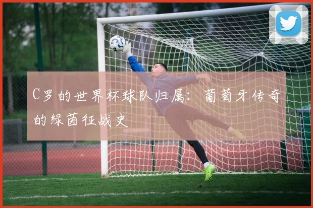 C罗的世界杯球队归属:葡萄牙传奇的绿茵征战史