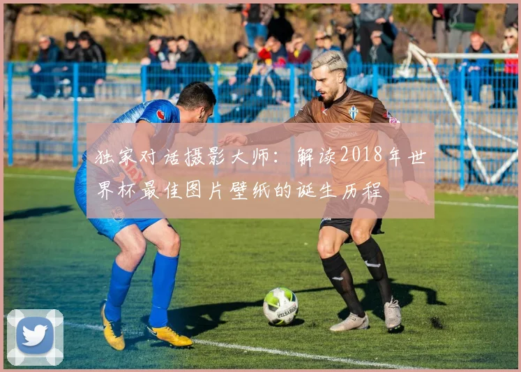 独家对话摄影大师：解读2018年世界杯最佳图片壁纸的诞生历程