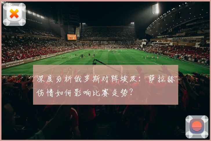 深度分析俄罗斯对阵埃及：萨拉赫伤情如何影响比赛走势？