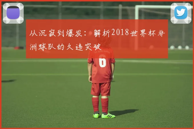 从沉寂到爆发：解析2018世界杯非洲球队的久违突破