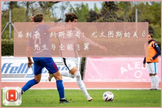 菲利普·科斯蒂奇:尤文图斯的关键先生与全能飞翼