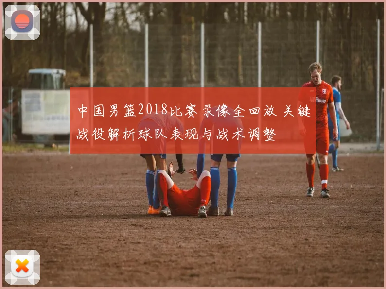 中国男篮2018比赛录像全回放 关键战役解析球队表现与战术调整