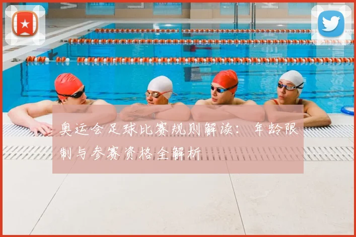 奥运会足球比赛规则解读：年龄限制与参赛资格全解析