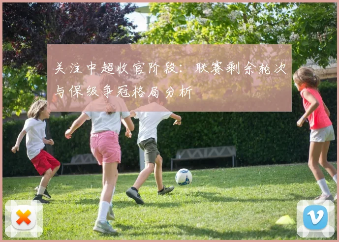 关注中超收官阶段：联赛剩余轮次与保级争冠格局分析