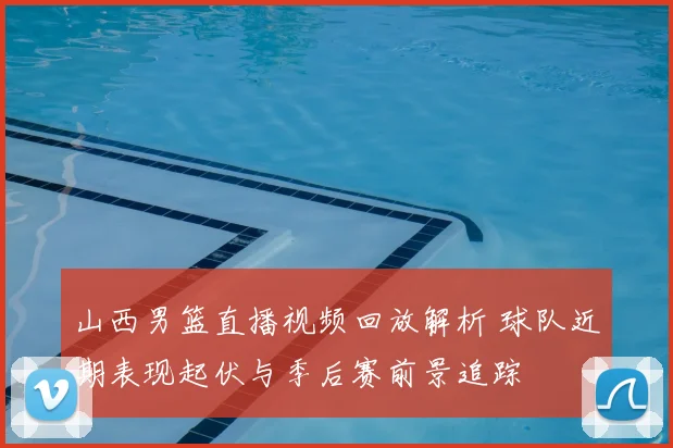 山西男篮直播视频回放解析 球队近期表现起伏与季后赛前景追踪