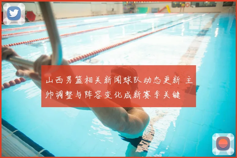 山西男篮相关新闻球队动态更新 主帅调整与阵容变化成新赛季关键