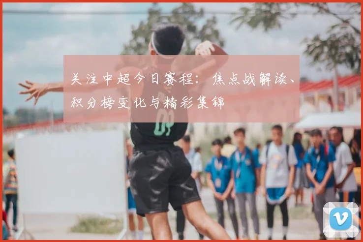 关注中超今日赛程：焦点战解读、积分榜变化与精彩集锦