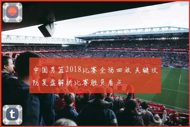 中国男篮2018比赛全场回放 关键攻防复盘解析比赛胜负看点