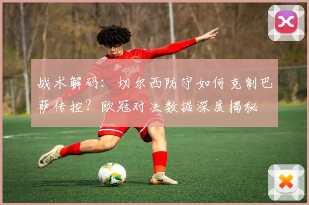 战术解码:切尔西防守如何克制巴萨传控?欧冠对决数据深度揭秘
