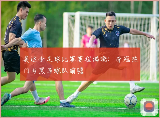 奥运会足球比赛赛程揭晓：夺冠热门与黑马球队前瞻