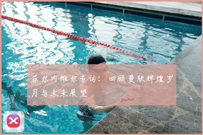 菲尔内维尔专访：回顾曼联辉煌岁月与未来展望