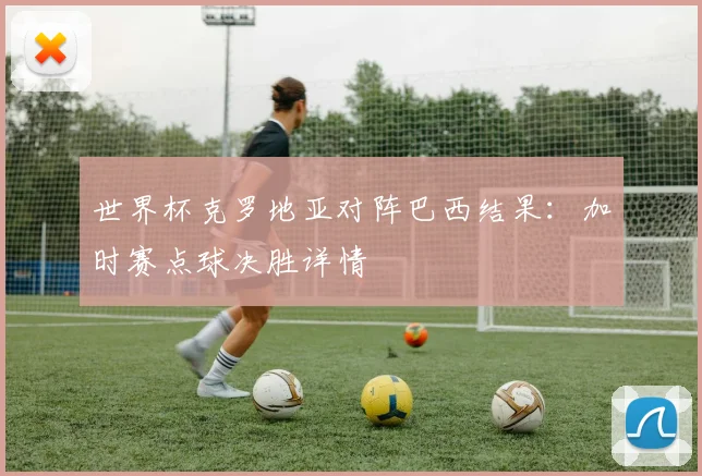 世界杯克罗地亚对阵巴西结果：加时赛点球决胜详情